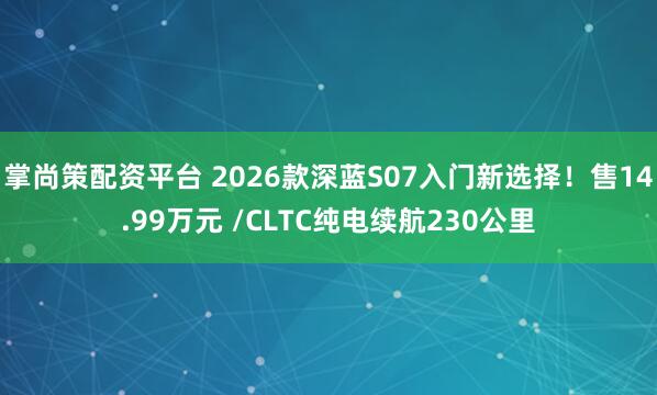 掌尚策配资平台 2026款深蓝S07入门新选择！售14.99万元 /CLTC纯电续航230公里