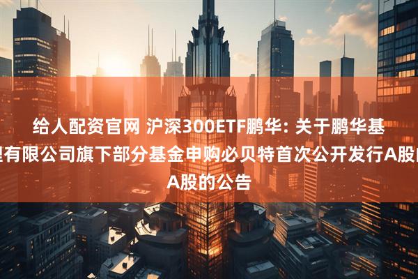 给人配资官网 沪深300ETF鹏华: 关于鹏华基金管理有限公司旗下部分基金申购必贝特首次公开发行A股的公告