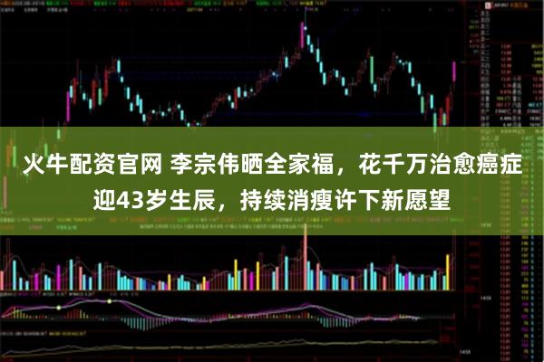 火牛配资官网 李宗伟晒全家福，花千万治愈癌症迎43岁生辰，持续消瘦许下新愿望