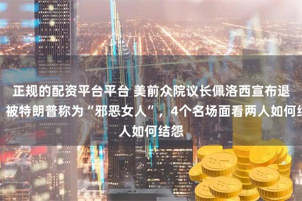 正规的配资平台平台 美前众院议长佩洛西宣布退休！被特朗普称为“邪恶女人”，4个名场面看两人如何结怨