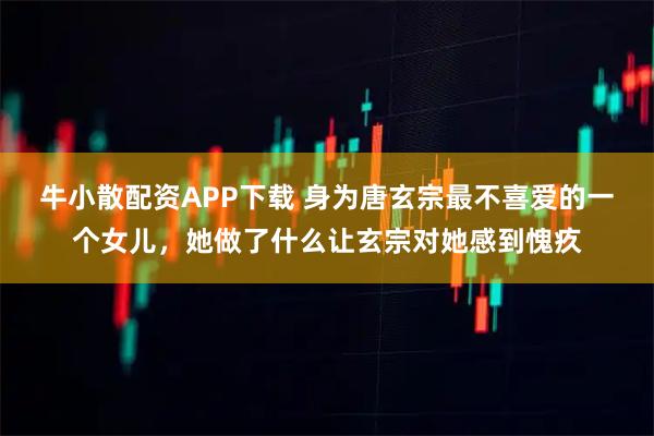 牛小散配资APP下载 身为唐玄宗最不喜爱的一个女儿，她做了什么让玄宗对她感到愧疚