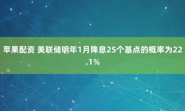 苹果配资 美联储明年1月降息25个基点的概率为22.1%