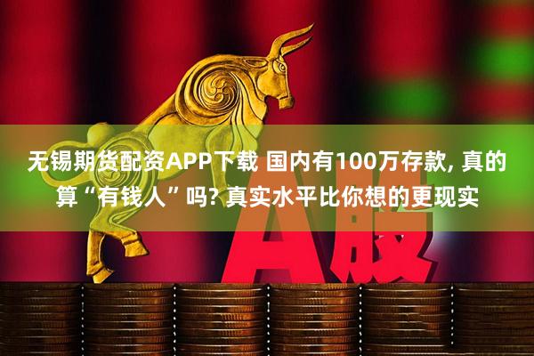 无锡期货配资APP下载 国内有100万存款, 真的算“有钱人”吗? 真实水平比你想的更现实