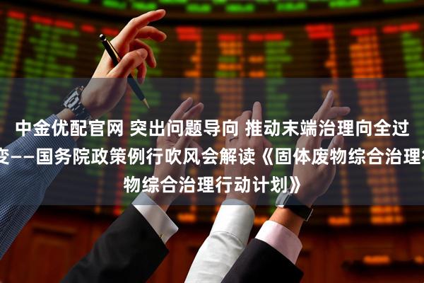 中金优配官网 突出问题导向 推动末端治理向全过程防控转变——国务院政策例行吹风会解读《固体废物综合治理行动计划》