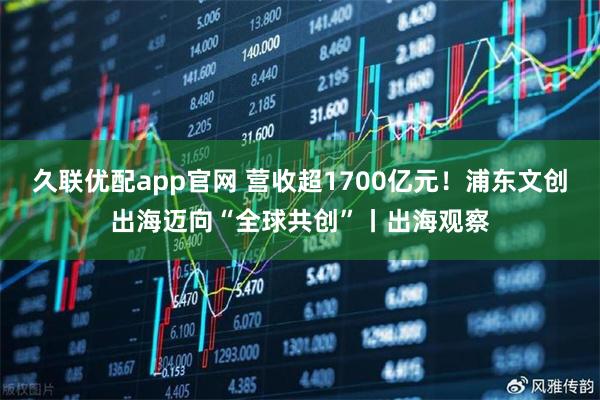 久联优配app官网 营收超1700亿元！浦东文创出海迈向“全球共创”丨出海观察