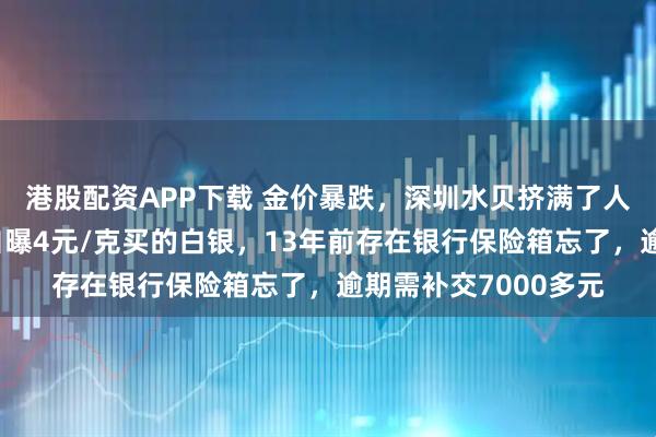 港股配资APP下载 金价暴跌，深圳水贝挤满了人，扎堆买金；演员自曝4元/克买的白银，13年前存在银行保险箱忘了，逾期需补交7000多元