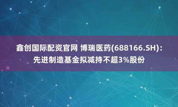 鑫创国际配资官网 博瑞医药(688166.SH)：先进制造基金拟减持不超3%股份