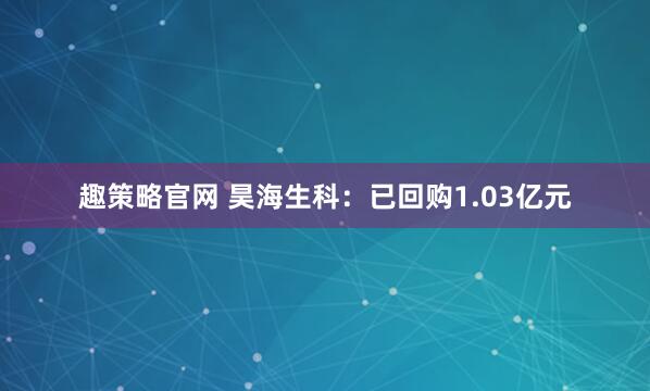 趣策略官网 昊海生科：已回购1.03亿元