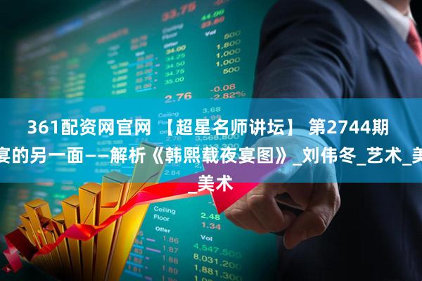 361配资网官网 【超星名师讲坛】 第2744期 欢宴的另一面——解析《韩熙载夜宴图》_刘伟冬_艺术_美术