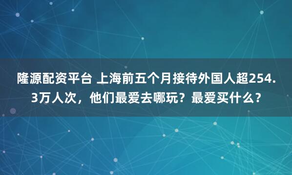 隆源配资平台 上海前五个月接待外国人超254.3万人次，他们最爱去哪玩？最爱买什么？