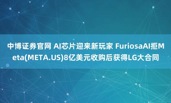 中博证券官网 AI芯片迎来新玩家 FuriosaAI拒Meta(META.US)8亿美元收购后获得LG大合同