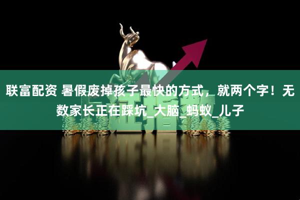 联富配资 暑假废掉孩子最快的方式，就两个字！无数家长正在踩坑_大脑_蚂蚁_儿子