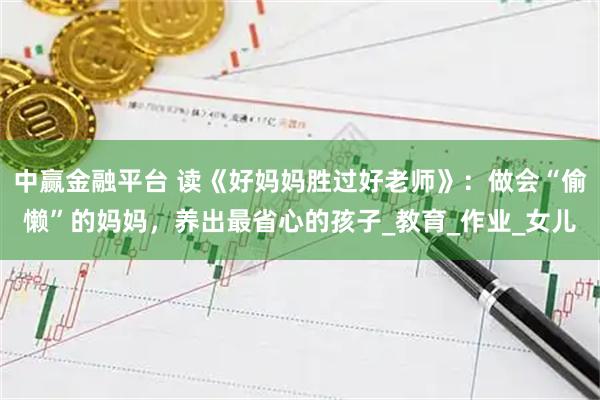 中赢金融平台 读《好妈妈胜过好老师》：做会“偷懒”的妈妈，养出最省心的孩子_教育_作业_女儿