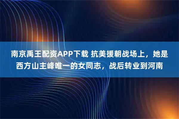 南京禹王配资APP下载 抗美援朝战场上，她是西方山主峰唯一的女同志，战后转业到河南