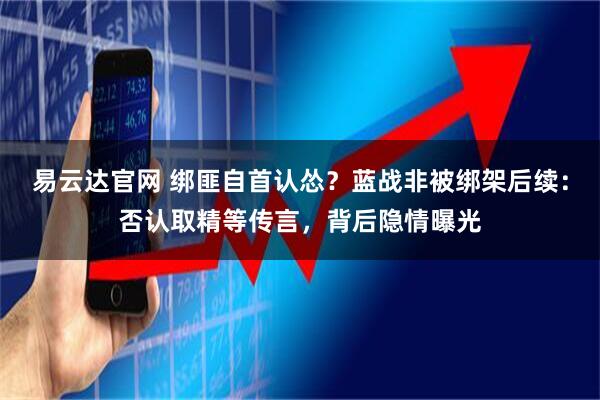 易云达官网 绑匪自首认怂？蓝战非被绑架后续：否认取精等传言，背后隐情曝光